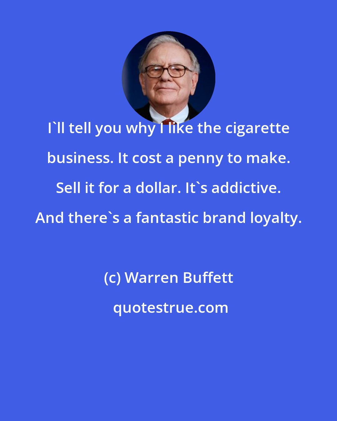 Warren Buffett: I'll tell you why I like the cigarette business. It cost a penny to make. Sell it for a dollar. It's addictive. And there's a fantastic brand loyalty.