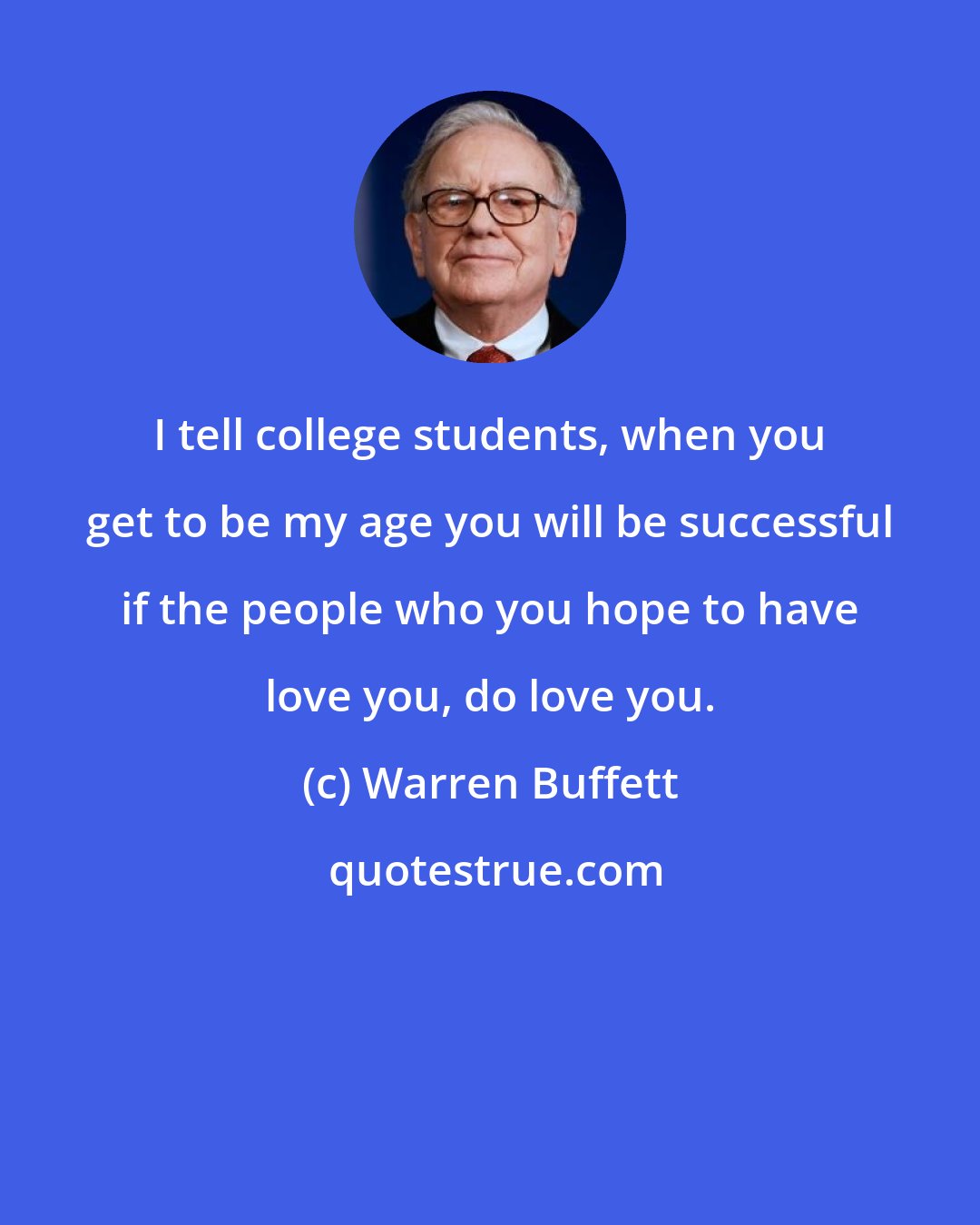 Warren Buffett: I tell college students, when you get to be my age you will be successful if the people who you hope to have love you, do love you.