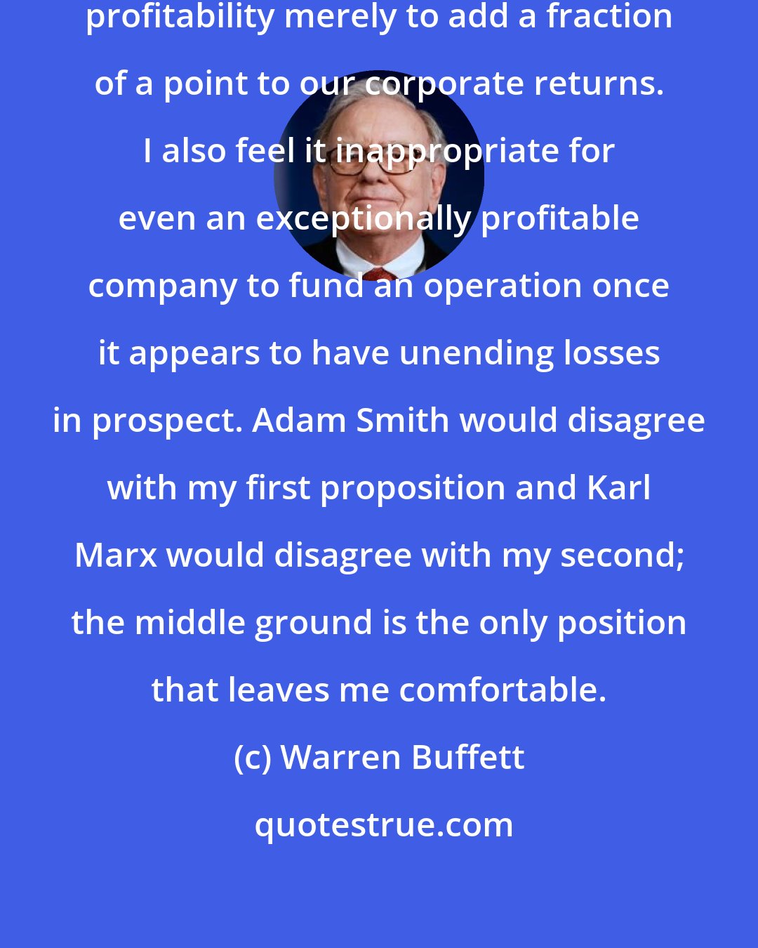 Warren Buffett: I won't close down a business of subnormal profitability merely to add a fraction of a point to our corporate returns. I also feel it inappropriate for even an exceptionally profitable company to fund an operation once it appears to have unending losses in prospect. Adam Smith would disagree with my first proposition and Karl Marx would disagree with my second; the middle ground is the only position that leaves me comfortable.