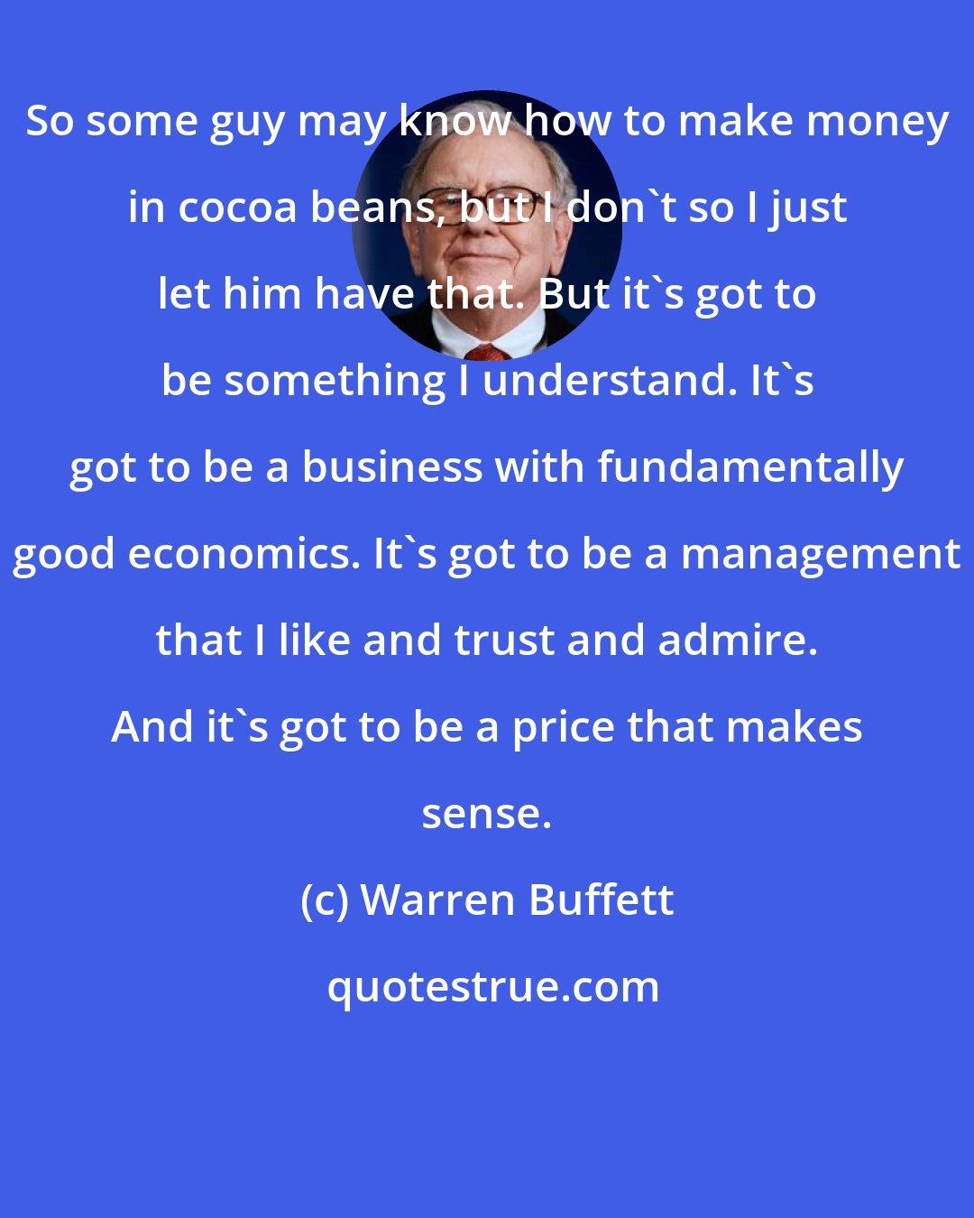 Warren Buffett: So some guy may know how to make money in cocoa beans, but I don't so I just let him have that. But it's got to be something I understand. It's got to be a business with fundamentally good economics. It's got to be a management that I like and trust and admire. And it's got to be a price that makes sense.