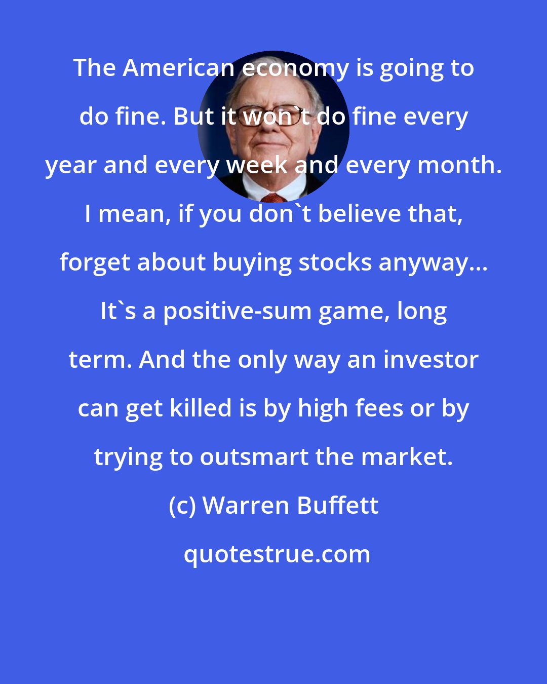 Warren Buffett: The American economy is going to do fine. But it won't do fine every year and every week and every month. I mean, if you don't believe that, forget about buying stocks anyway... It's a positive-sum game, long term. And the only way an investor can get killed is by high fees or by trying to outsmart the market.