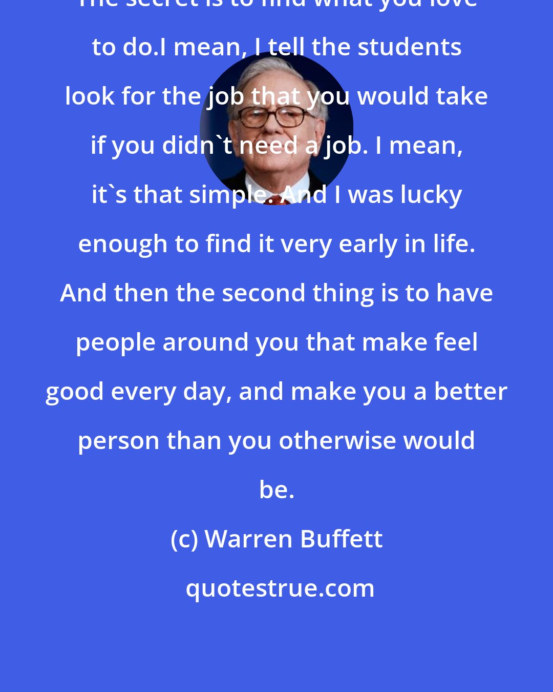 Warren Buffett: The secret is to find what you love to do.I mean, I tell the students look for the job that you would take if you didn't need a job. I mean, it's that simple. And I was lucky enough to find it very early in life. And then the second thing is to have people around you that make feel good every day, and make you a better person than you otherwise would be.