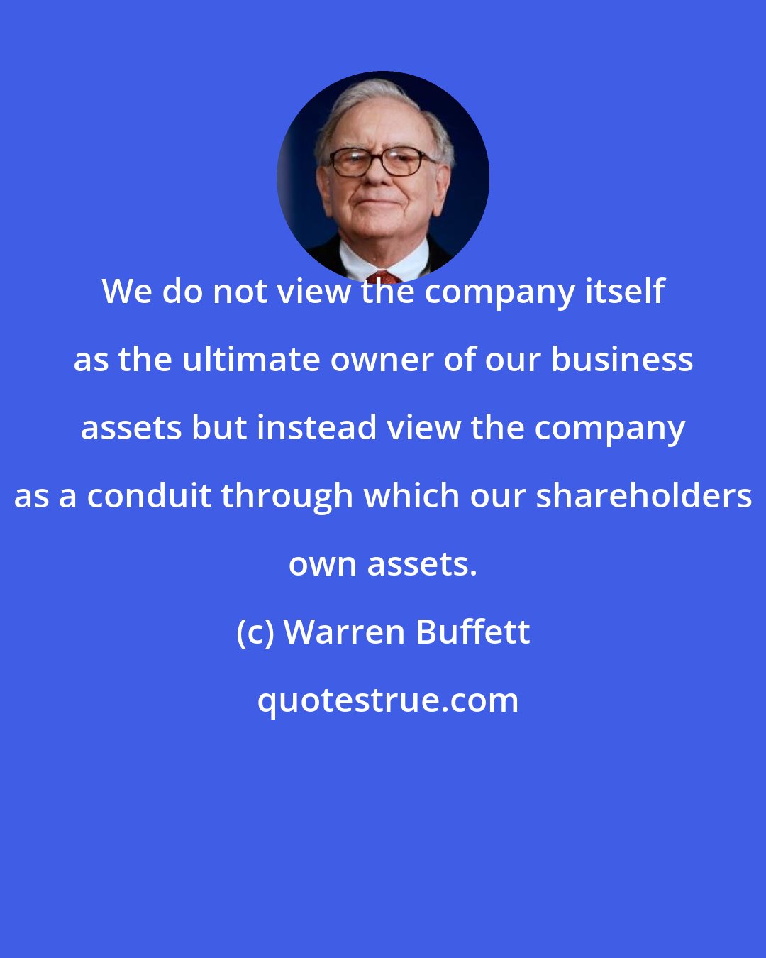 Warren Buffett: We do not view the company itself as the ultimate owner of our business assets but instead view the company as a conduit through which our shareholders own assets.