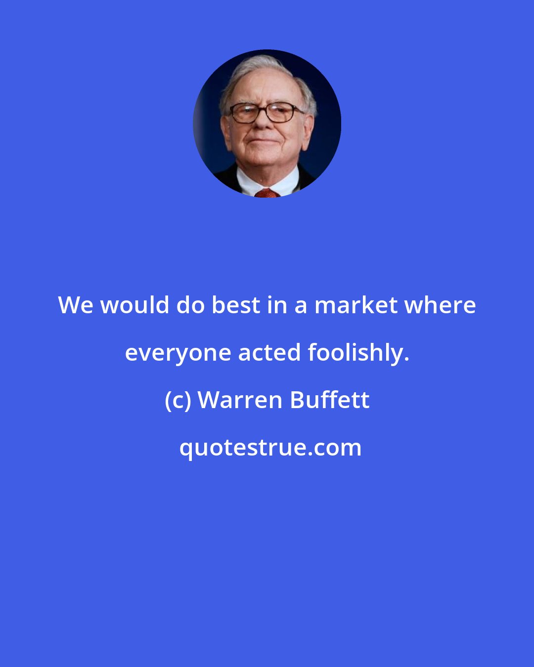 Warren Buffett: We would do best in a market where everyone acted foolishly.