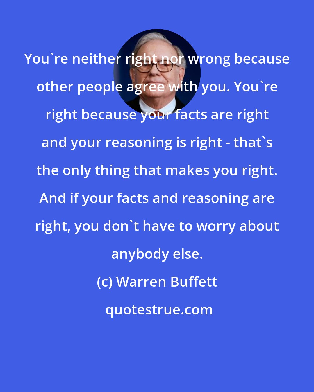 Warren Buffett: You're neither right nor wrong because other people agree with you. You're right because your facts are right and your reasoning is right - that's the only thing that makes you right. And if your facts and reasoning are right, you don't have to worry about anybody else.