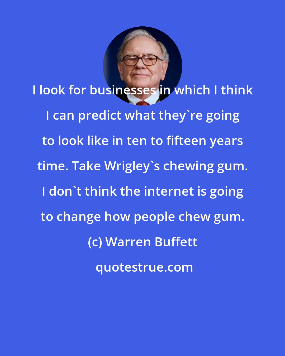 Warren Buffett: I look for businesses in which I think I can predict what they're going to look like in ten to fifteen years time. Take Wrigley's chewing gum. I don't think the internet is going to change how people chew gum.