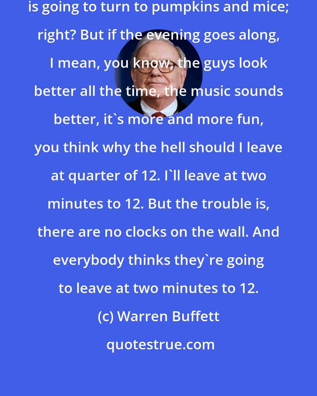 Warren Buffett: I mean you know at midnight everything is going to turn to pumpkins and mice; right? But if the evening goes along, I mean, you know, the guys look better all the time, the music sounds better, it's more and more fun, you think why the hell should I leave at quarter of 12. I'll leave at two minutes to 12. But the trouble is, there are no clocks on the wall. And everybody thinks they're going to leave at two minutes to 12.