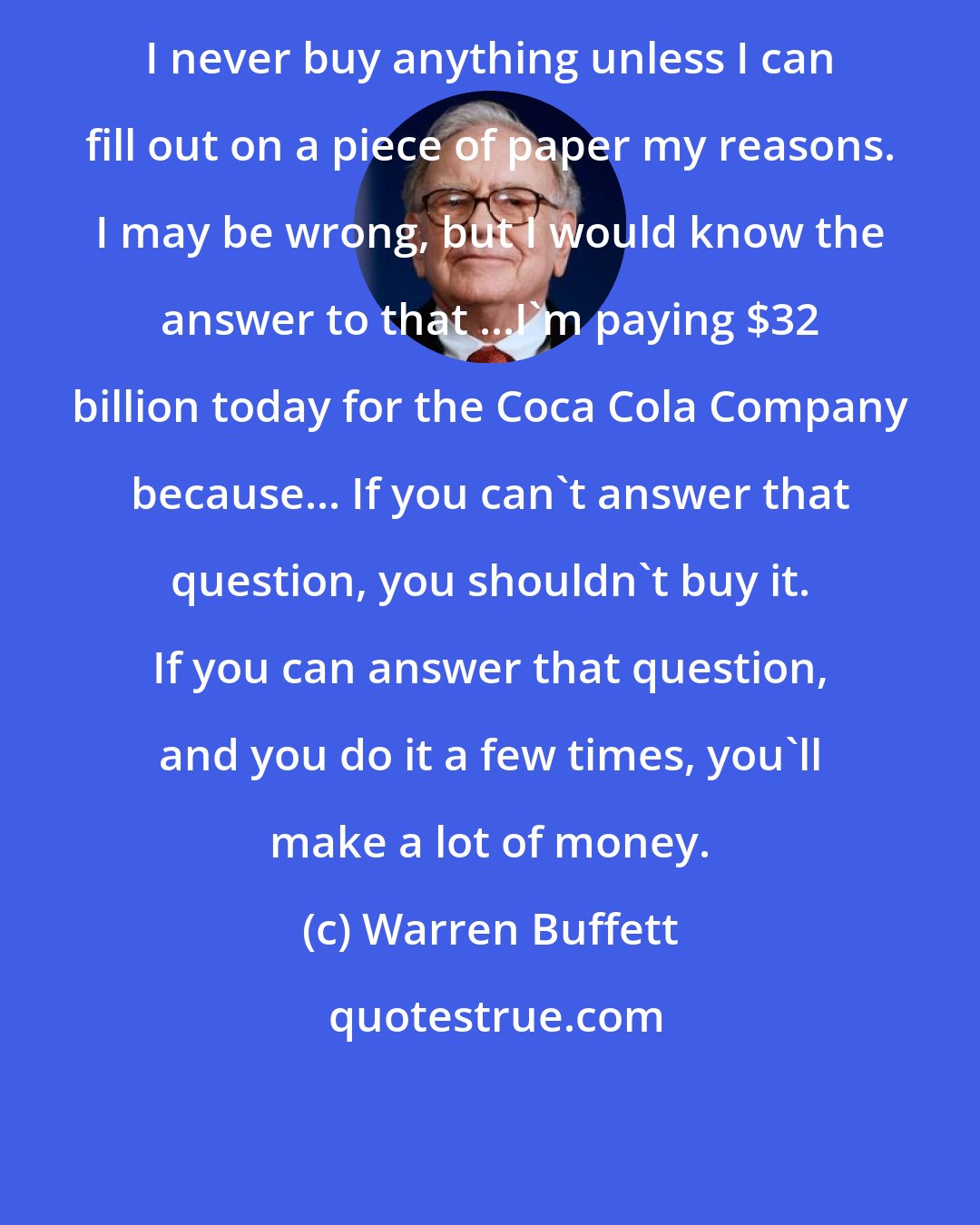 Warren Buffett: I never buy anything unless I can fill out on a piece of paper my reasons. I may be wrong, but I would know the answer to that ...I'm paying $32 billion today for the Coca Cola Company because... If you can't answer that question, you shouldn't buy it. If you can answer that question, and you do it a few times, you'll make a lot of money.