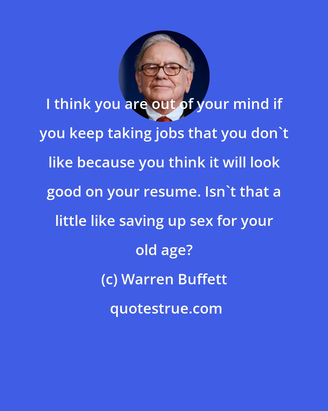 Warren Buffett: I think you are out of your mind if you keep taking jobs that you don't like because you think it will look good on your resume. Isn't that a little like saving up sex for your old age?