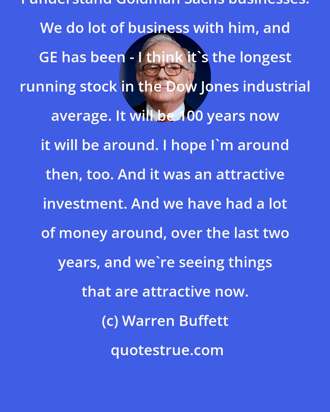 Warren Buffett: I understand Goldman Sachs businesses. We do lot of business with him, and GE has been - I think it's the longest running stock in the Dow Jones industrial average. It will be 100 years now it will be around. I hope I'm around then, too. And it was an attractive investment. And we have had a lot of money around, over the last two years, and we're seeing things that are attractive now.