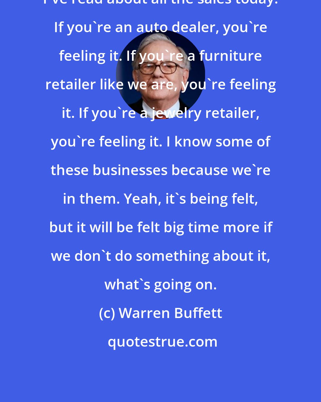 Warren Buffett: I've read about all the sales today. If you're an auto dealer, you're feeling it. If you're a furniture retailer like we are, you're feeling it. If you're a jewelry retailer, you're feeling it. I know some of these businesses because we're in them. Yeah, it's being felt, but it will be felt big time more if we don't do something about it, what's going on.