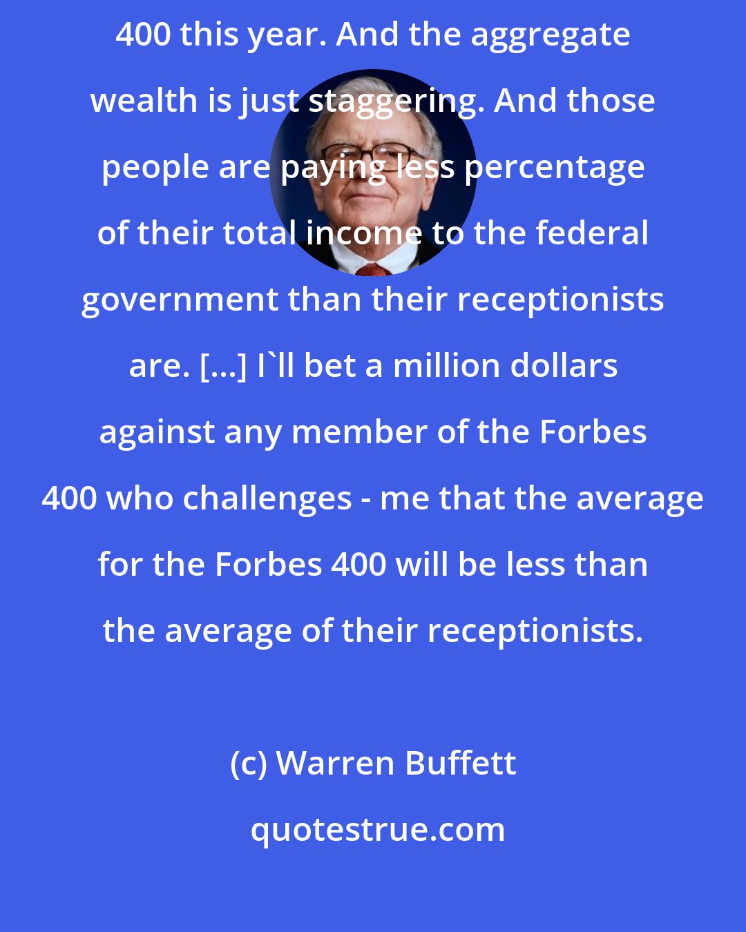 Warren Buffett: Just look at that Forbes 400. Takes a billion three to get on the Forbes 400 this year. And the aggregate wealth is just staggering. And those people are paying less percentage of their total income to the federal government than their receptionists are. [...] I'll bet a million dollars against any member of the Forbes 400 who challenges - me that the average for the Forbes 400 will be less than the average of their receptionists.
