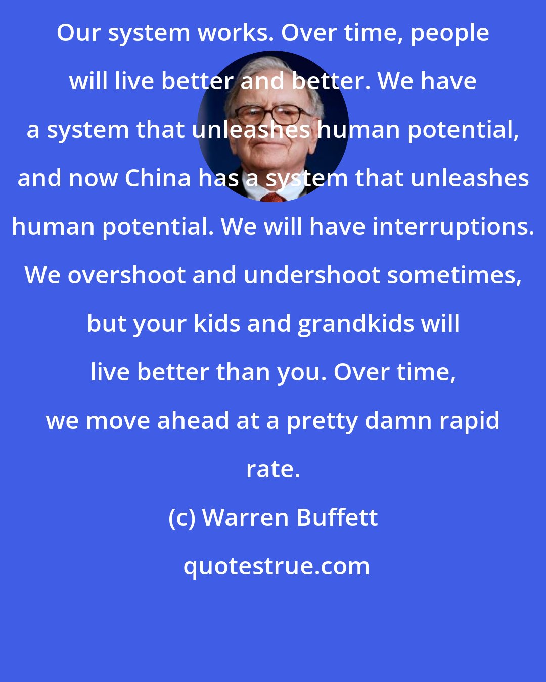 Warren Buffett: Our system works. Over time, people will live better and better. We have a system that unleashes human potential, and now China has a system that unleashes human potential. We will have interruptions. We overshoot and undershoot sometimes, but your kids and grandkids will live better than you. Over time, we move ahead at a pretty damn rapid rate.