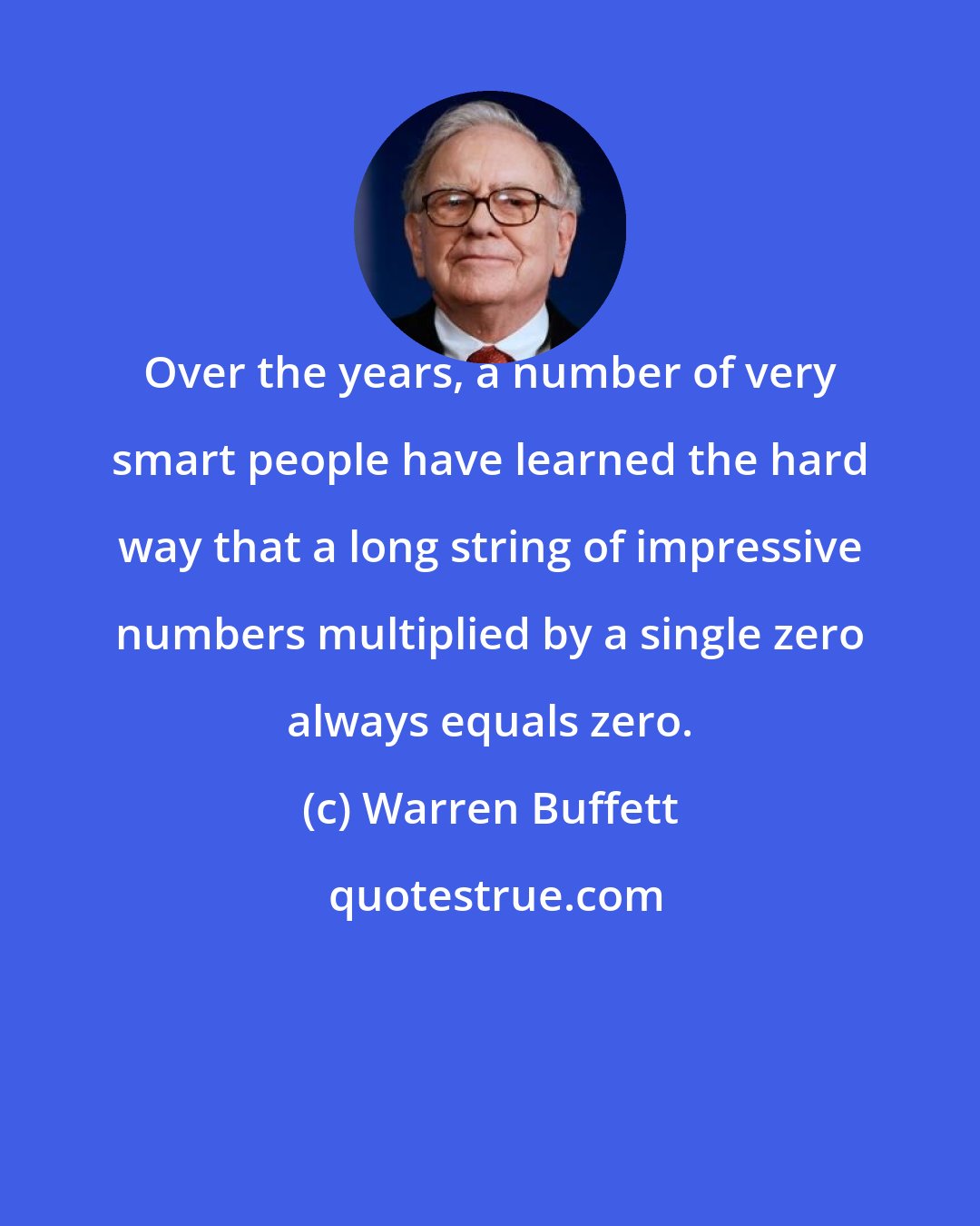 Warren Buffett: Over the years, a number of very smart people have learned the hard way that a long string of impressive numbers multiplied by a single zero always equals zero.