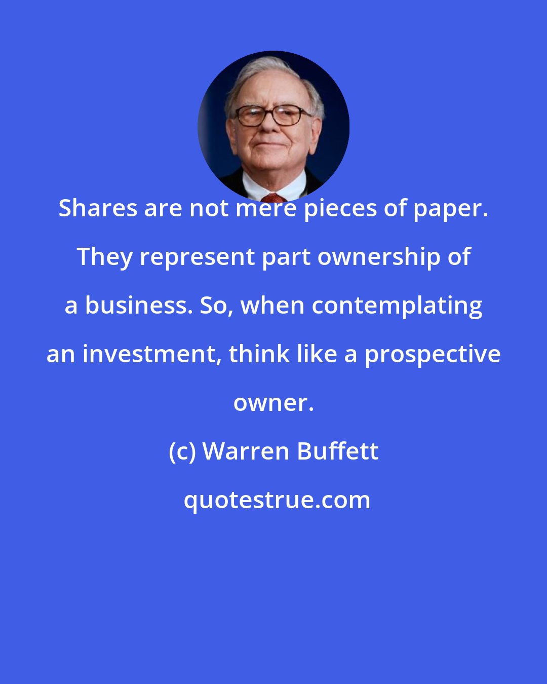 Warren Buffett: Shares are not mere pieces of paper. They represent part ownership of a business. So, when contemplating an investment, think like a prospective owner.