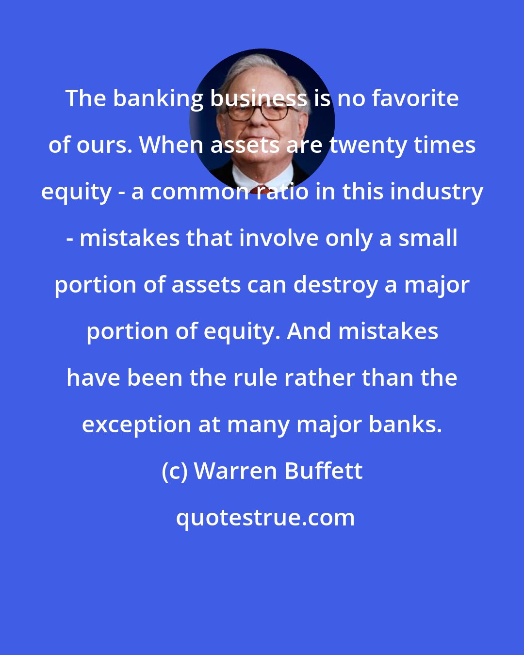 Warren Buffett: The banking business is no favorite of ours. When assets are twenty times equity - a common ratio in this industry - mistakes that involve only a small portion of assets can destroy a major portion of equity. And mistakes have been the rule rather than the exception at many major banks.