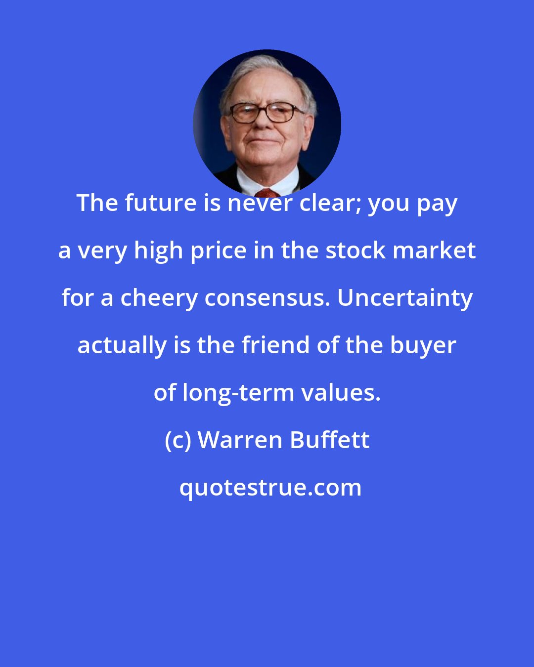 Warren Buffett: The future is never clear; you pay a very high price in the stock market for a cheery consensus. Uncertainty actually is the friend of the buyer of long-term values.