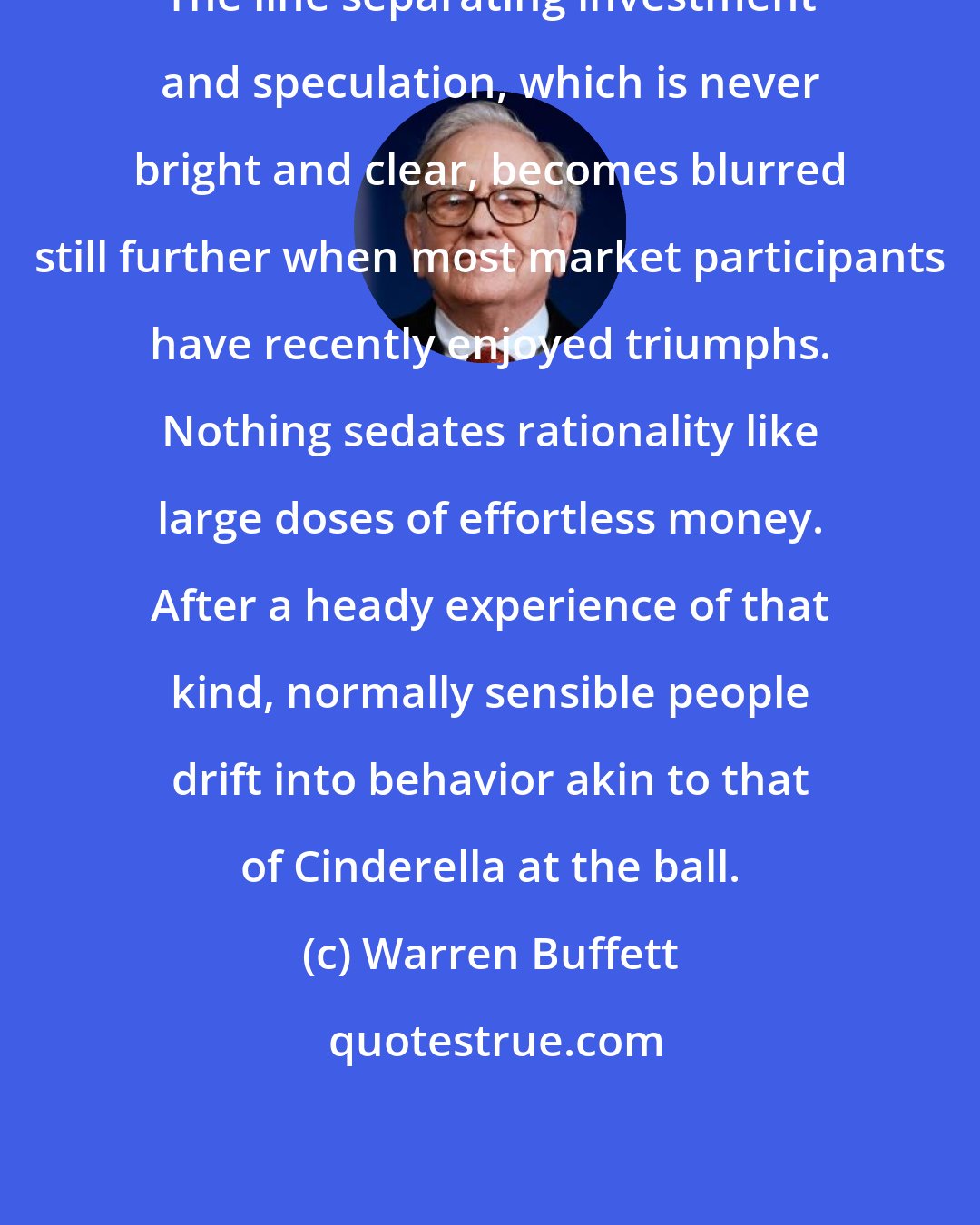 Warren Buffett: The line separating investment and speculation, which is never bright and clear, becomes blurred still further when most market participants have recently enjoyed triumphs. Nothing sedates rationality like large doses of effortless money. After a heady experience of that kind, normally sensible people drift into behavior akin to that of Cinderella at the ball.