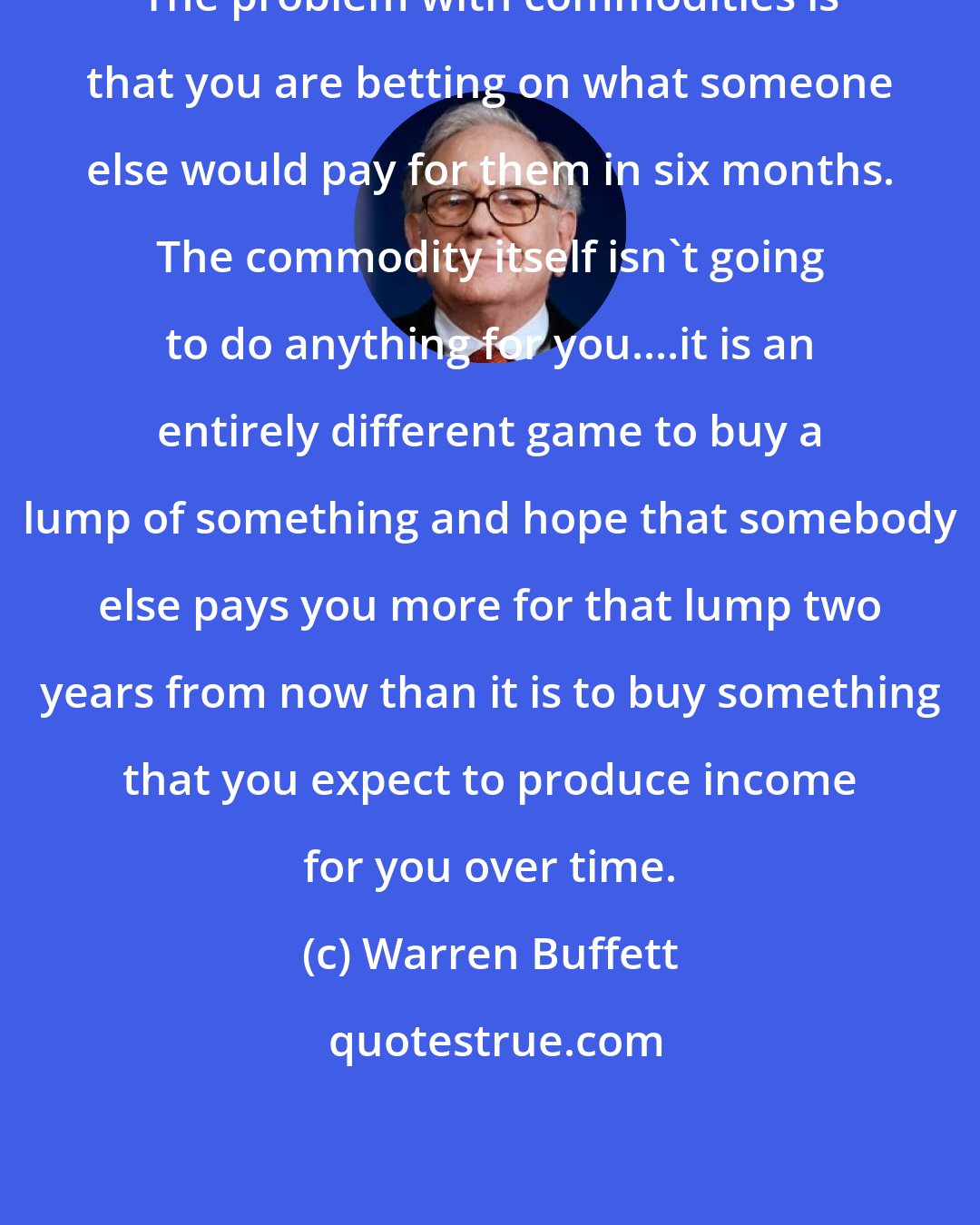 Warren Buffett: The problem with commodities is that you are betting on what someone else would pay for them in six months. The commodity itself isn't going to do anything for you....it is an entirely different game to buy a lump of something and hope that somebody else pays you more for that lump two years from now than it is to buy something that you expect to produce income for you over time.