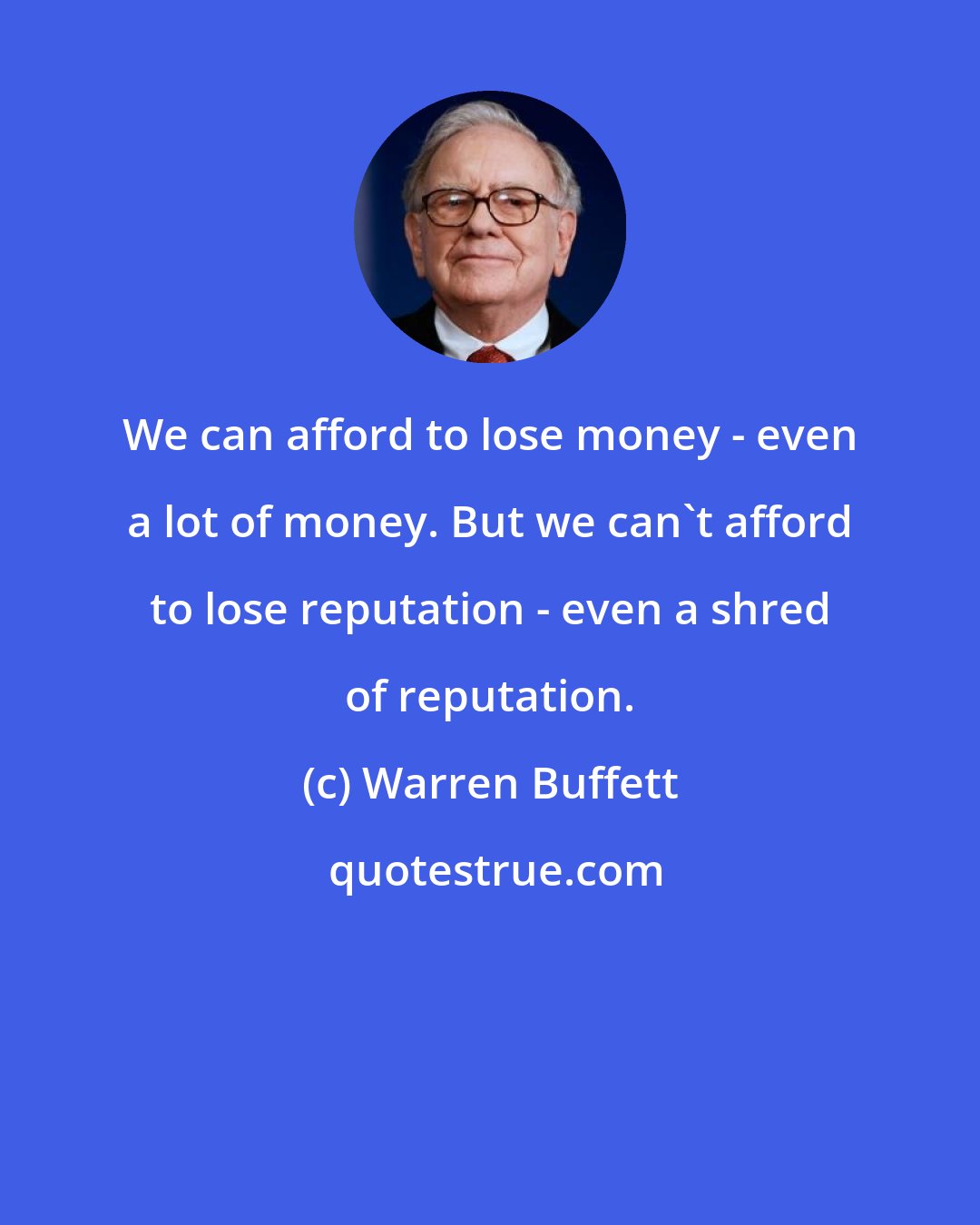 Warren Buffett: We can afford to lose money - even a lot of money. But we can't afford to lose reputation - even a shred of reputation.