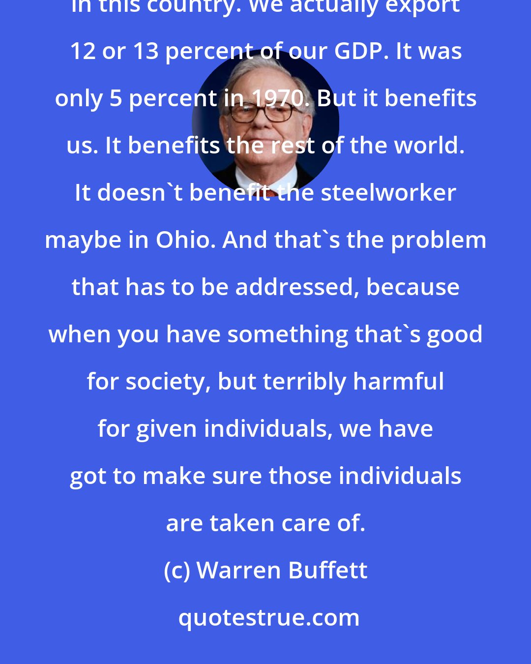 Warren Buffett: We have to live with the rest of the world. And it's a mistake, in my view. Trade has generally developed in this country. We actually export 12 or 13 percent of our GDP. It was only 5 percent in 1970. But it benefits us. It benefits the rest of the world. It doesn't benefit the steelworker maybe in Ohio. And that's the problem that has to be addressed, because when you have something that's good for society, but terribly harmful for given individuals, we have got to make sure those individuals are taken care of.