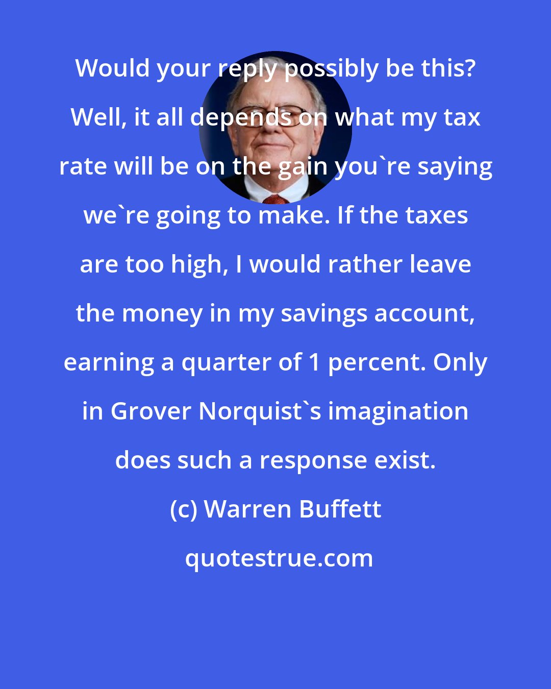 Warren Buffett: Would your reply possibly be this? Well, it all depends on what my tax rate will be on the gain you're saying we're going to make. If the taxes are too high, I would rather leave the money in my savings account, earning a quarter of 1 percent. Only in Grover Norquist's imagination does such a response exist.