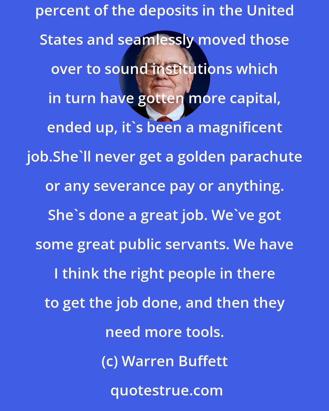 Warren Buffett: You've got the right - you've got a wonderful person with Sheila Bair, most of the viewers have never heard of Sheila Bair. [She] has taken eight percent of the deposits in the United States and seamlessly moved those over to sound institutions which in turn have gotten more capital, ended up, it's been a magnificent job.She'll never get a golden parachute or any severance pay or anything. She's done a great job. We've got some great public servants. We have I think the right people in there to get the job done, and then they need more tools.
