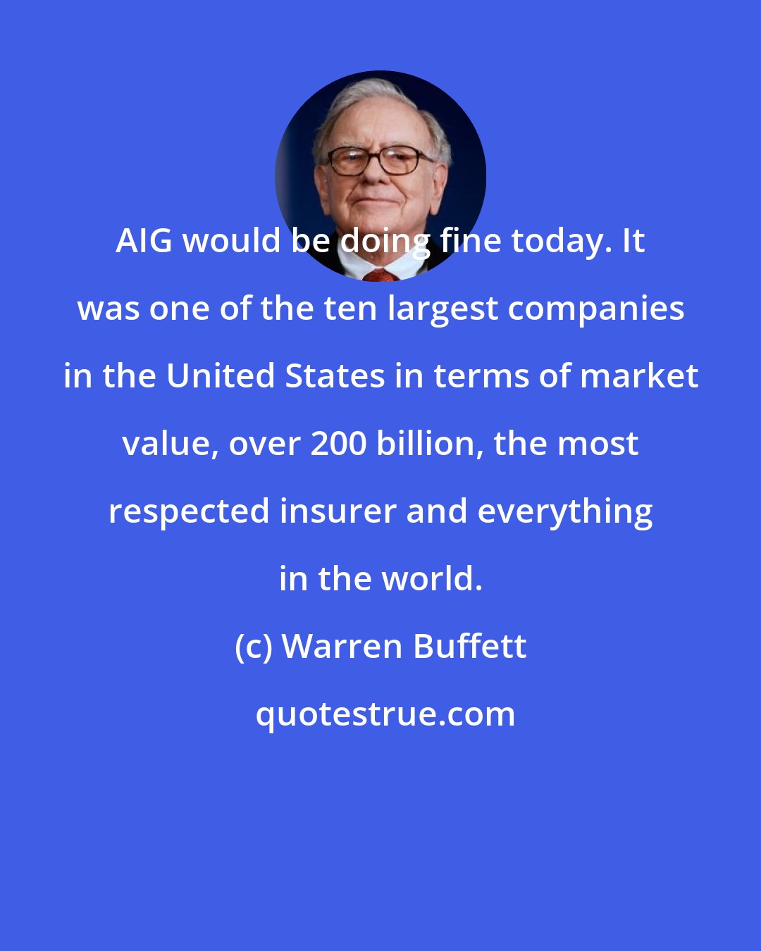 Warren Buffett: AIG would be doing fine today. It was one of the ten largest companies in the United States in terms of market value, over 200 billion, the most respected insurer and everything in the world.