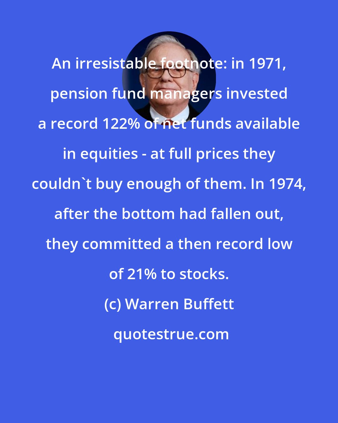 Warren Buffett: An irresistable footnote: in 1971, pension fund managers invested a record 122% of net funds available in equities - at full prices they couldn't buy enough of them. In 1974, after the bottom had fallen out, they committed a then record low of 21% to stocks.