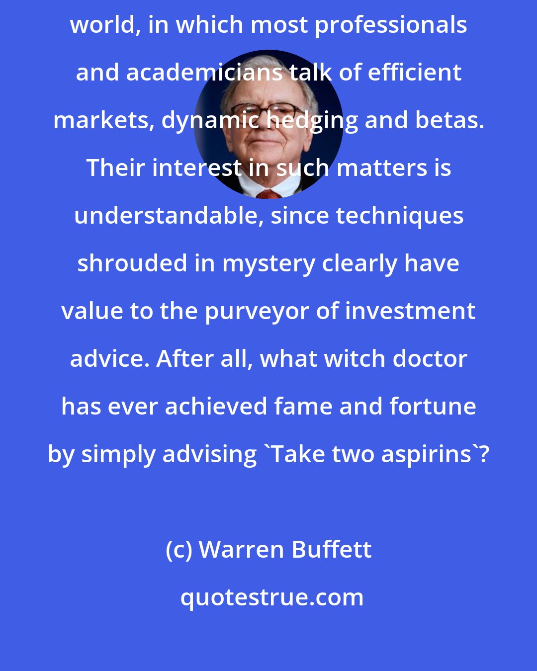Warren Buffett: Ben's Mr. Market allegory may seem out-of-date in today's investment world, in which most professionals and academicians talk of efficient markets, dynamic hedging and betas. Their interest in such matters is understandable, since techniques shrouded in mystery clearly have value to the purveyor of investment advice. After all, what witch doctor has ever achieved fame and fortune by simply advising 'Take two aspirins'?