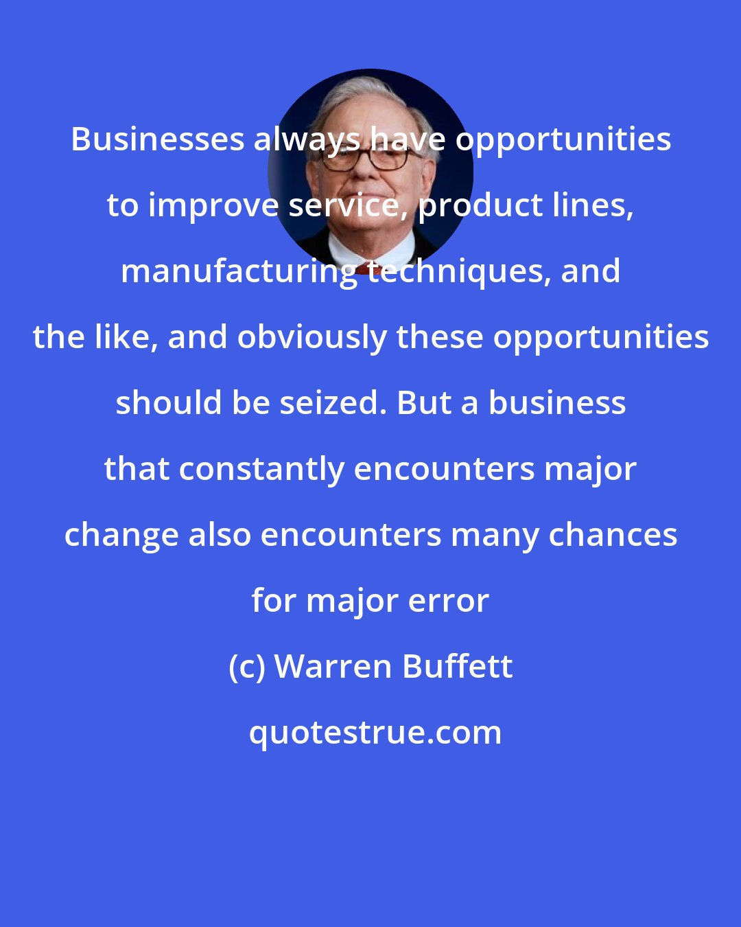Warren Buffett: Businesses always have opportunities to improve service, product lines, manufacturing techniques, and the like, and obviously these opportunities should be seized. But a business that constantly encounters major change also encounters many chances for major error