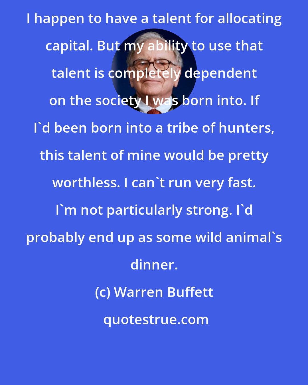 Warren Buffett: I happen to have a talent for allocating capital. But my ability to use that talent is completely dependent on the society I was born into. If I'd been born into a tribe of hunters, this talent of mine would be pretty worthless. I can't run very fast. I'm not particularly strong. I'd probably end up as some wild animal's dinner.