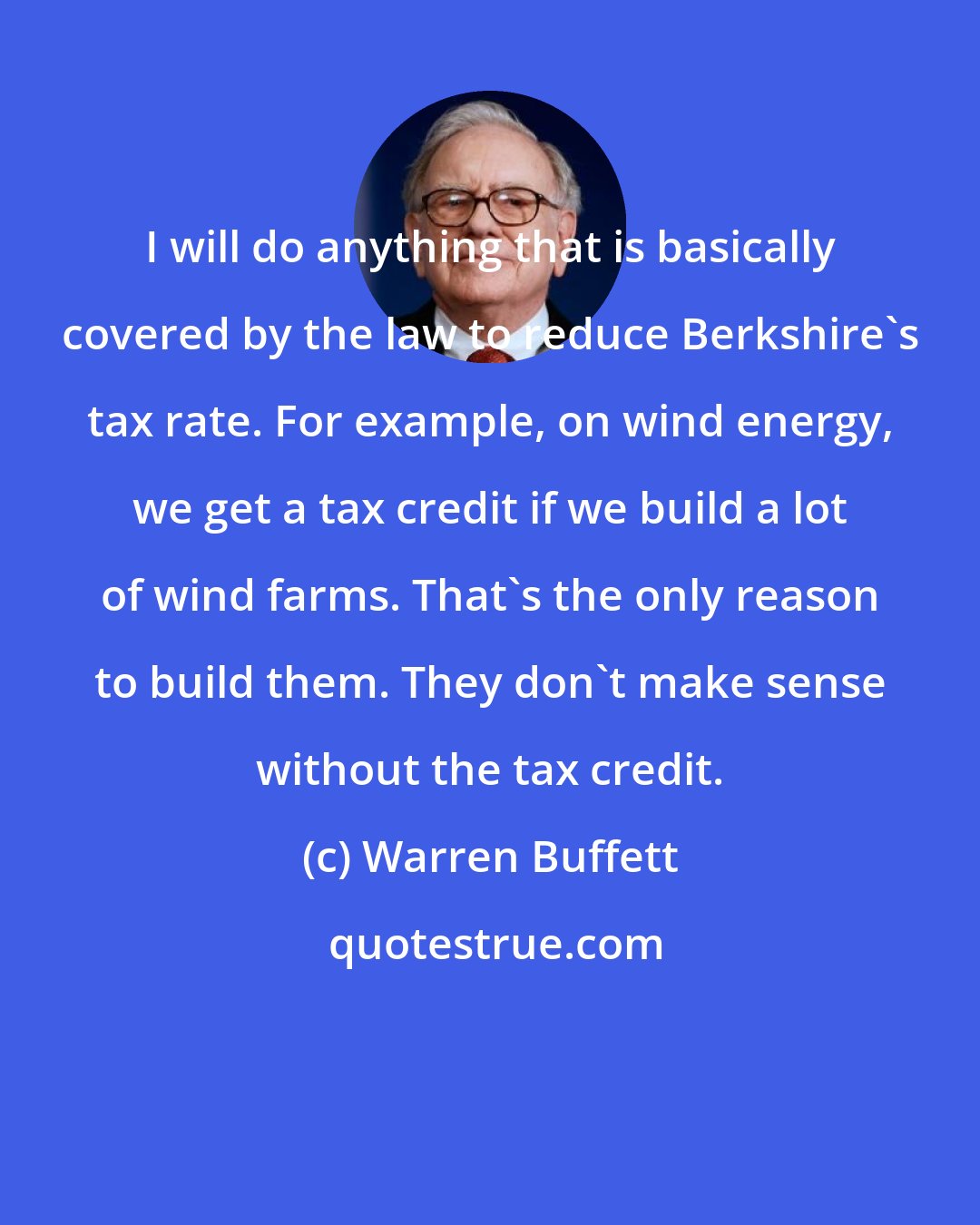 Warren Buffett: I will do anything that is basically covered by the law to reduce Berkshire's tax rate. For example, on wind energy, we get a tax credit if we build a lot of wind farms. That's the only reason to build them. They don't make sense without the tax credit.