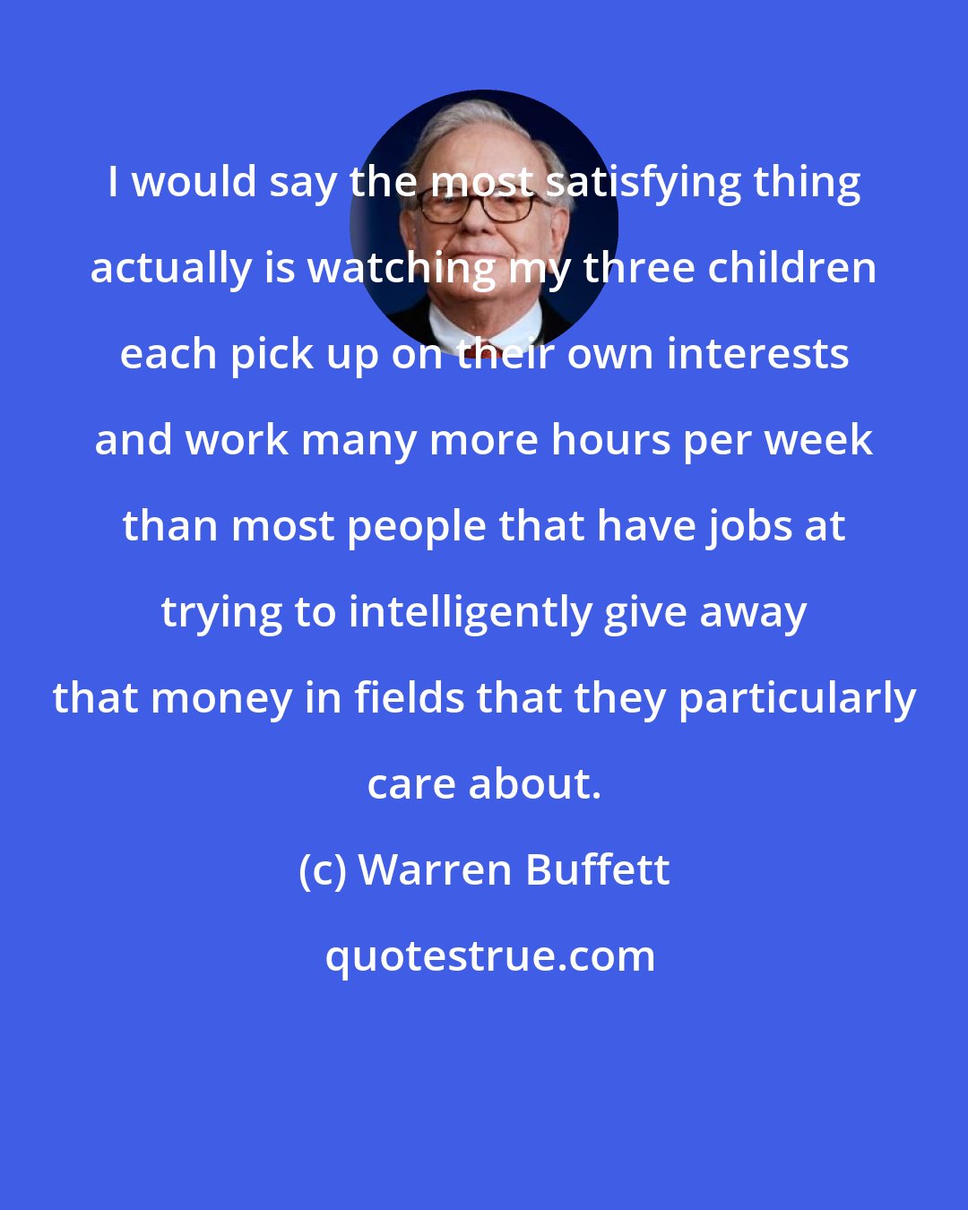 Warren Buffett: I would say the most satisfying thing actually is watching my three children each pick up on their own interests and work many more hours per week than most people that have jobs at trying to intelligently give away that money in fields that they particularly care about.