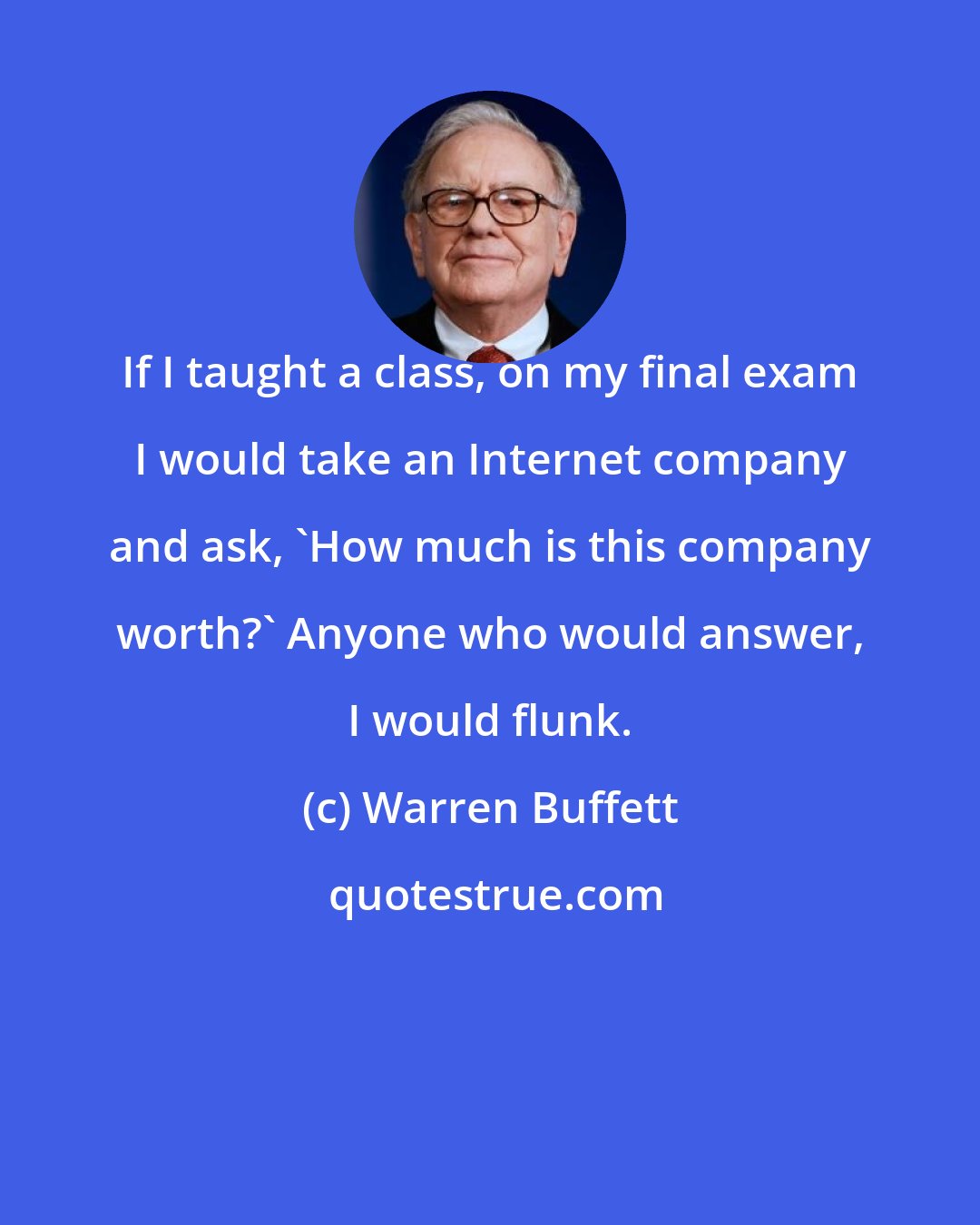 Warren Buffett: If I taught a class, on my final exam I would take an Internet company and ask, 'How much is this company worth?' Anyone who would answer, I would flunk.