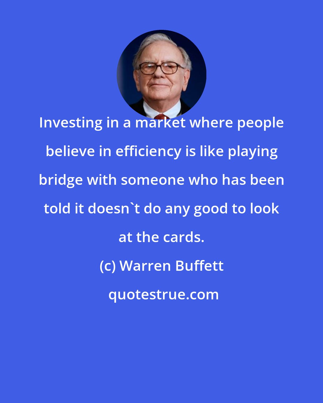 Warren Buffett: Investing in a market where people believe in efficiency is like playing bridge with someone who has been told it doesn't do any good to look at the cards.