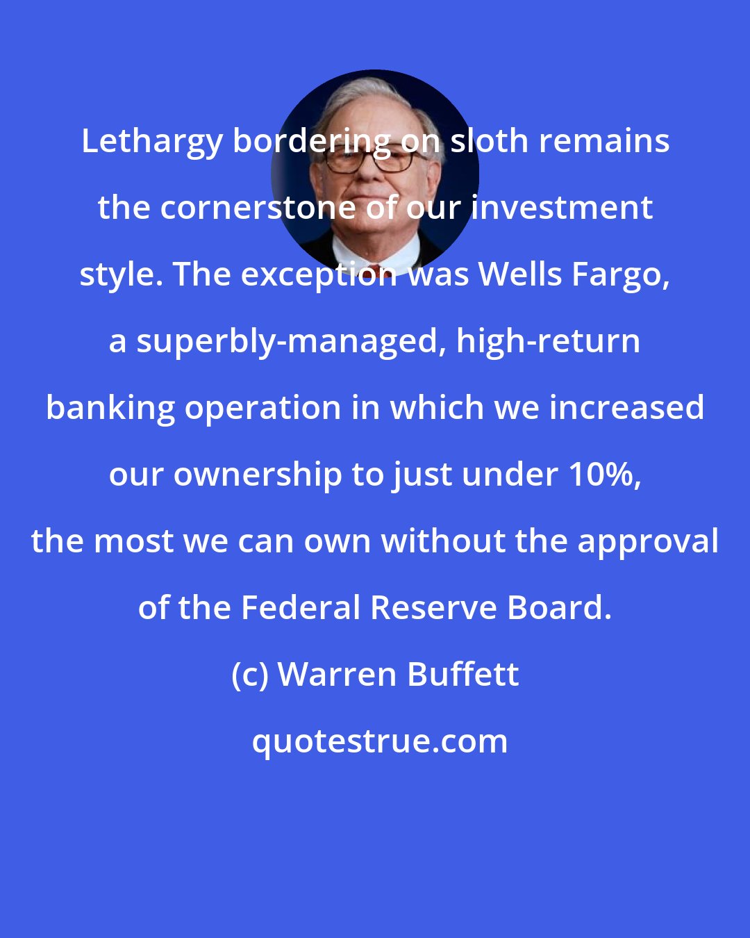 Warren Buffett: Lethargy bordering on sloth remains the cornerstone of our investment style. The exception was Wells Fargo, a superbly-managed, high-return banking operation in which we increased our ownership to just under 10%, the most we can own without the approval of the Federal Reserve Board.
