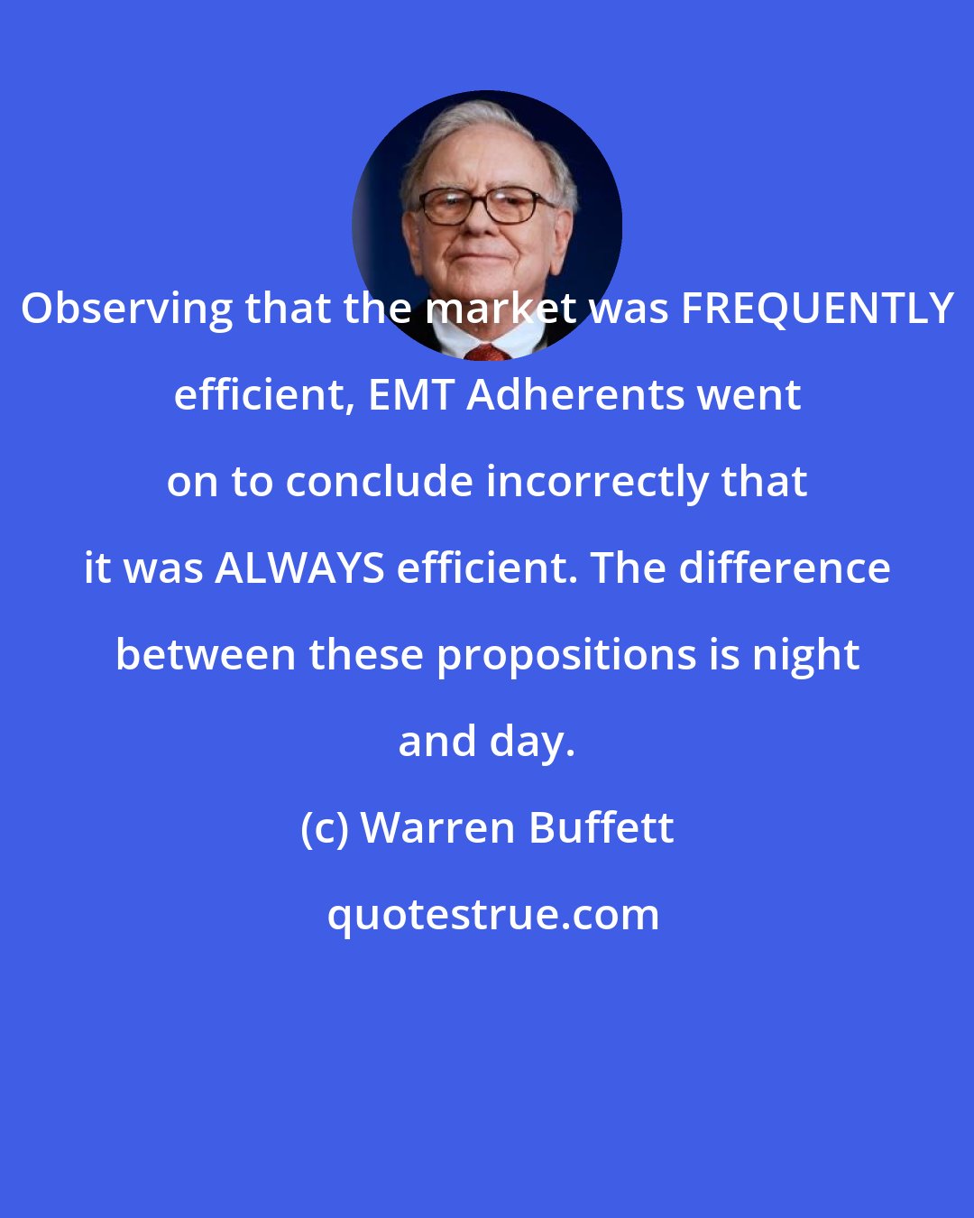 Warren Buffett: Observing that the market was FREQUENTLY efficient, EMT Adherents went on to conclude incorrectly that it was ALWAYS efficient. The difference between these propositions is night and day.