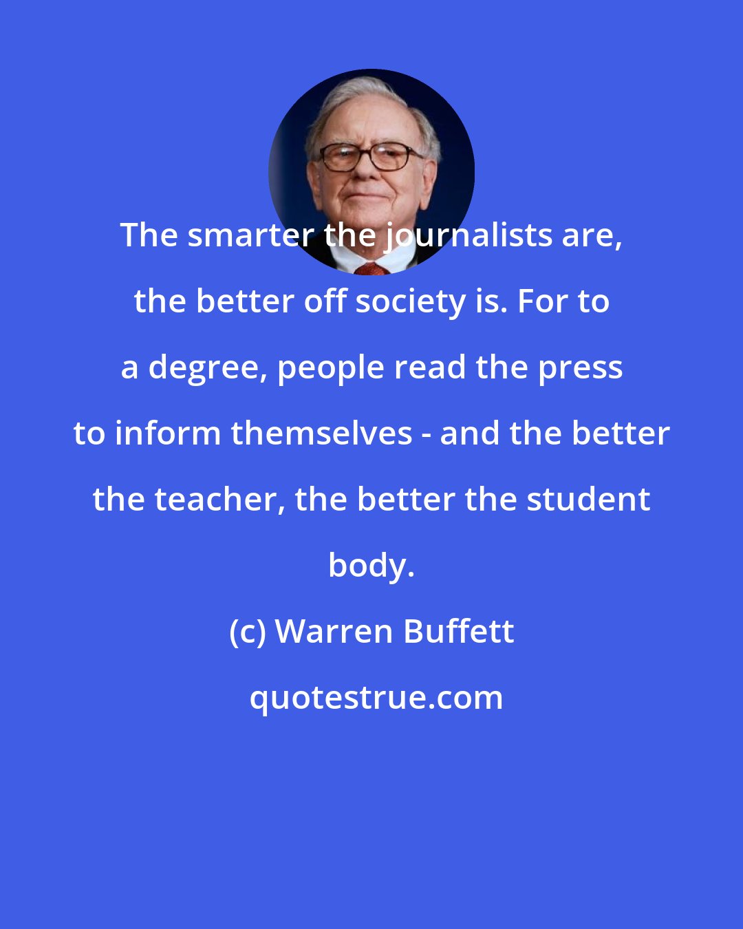 Warren Buffett: The smarter the journalists are, the better off society is. For to a degree, people read the press to inform themselves - and the better the teacher, the better the student body.