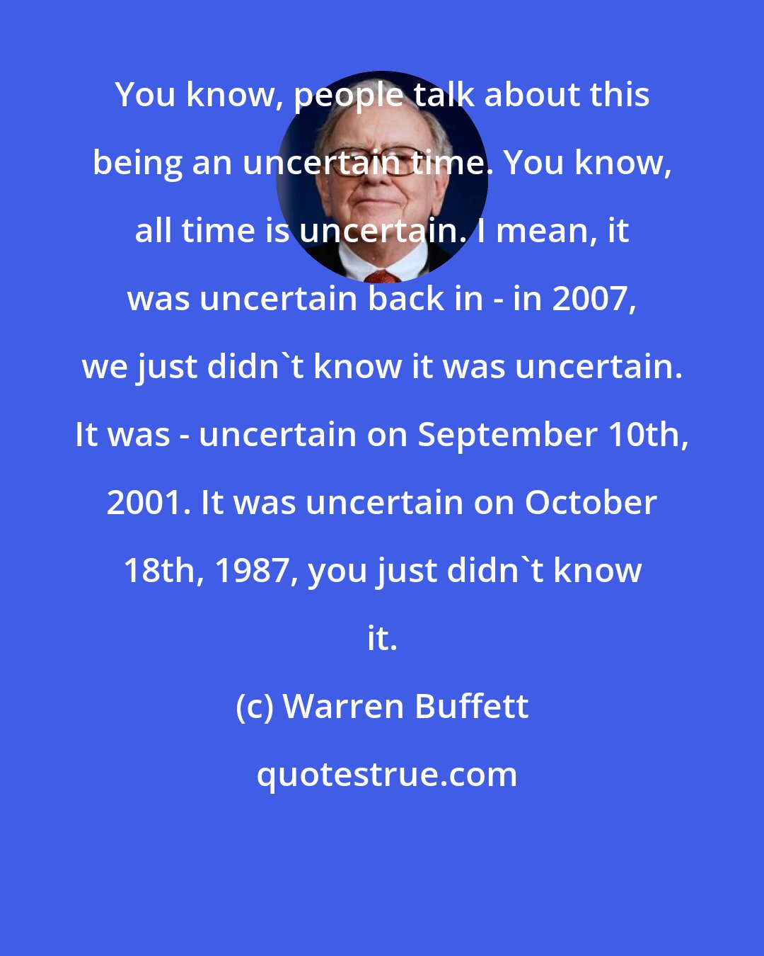 Warren Buffett: You know, people talk about this being an uncertain time. You know, all time is uncertain. I mean, it was uncertain back in - in 2007, we just didn't know it was uncertain. It was - uncertain on September 10th, 2001. It was uncertain on October 18th, 1987, you just didn't know it.