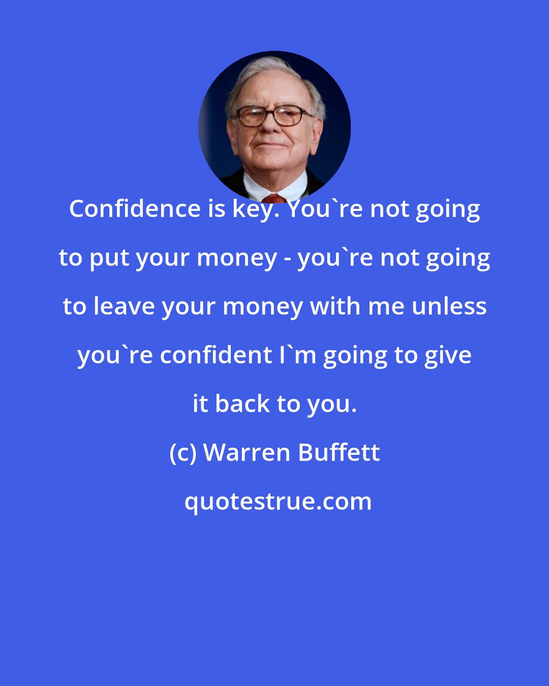 Warren Buffett: Confidence is key. You're not going to put your money - you're not going to leave your money with me unless you're confident I'm going to give it back to you.