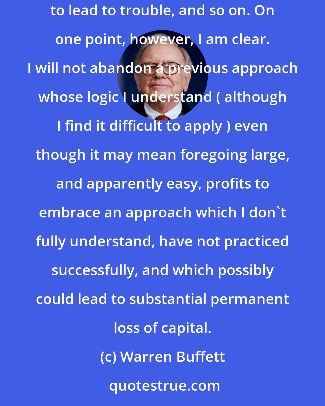 Warren Buffett: I am out of step with present conditions. When the game is no longer played your way, it is only human to say the new approach is all wrong, bound to lead to trouble, and so on. On one point, however, I am clear. I will not abandon a previous approach whose logic I understand ( although I find it difficult to apply ) even though it may mean foregoing large, and apparently easy, profits to embrace an approach which I don't fully understand, have not practiced successfully, and which possibly could lead to substantial permanent loss of capital.