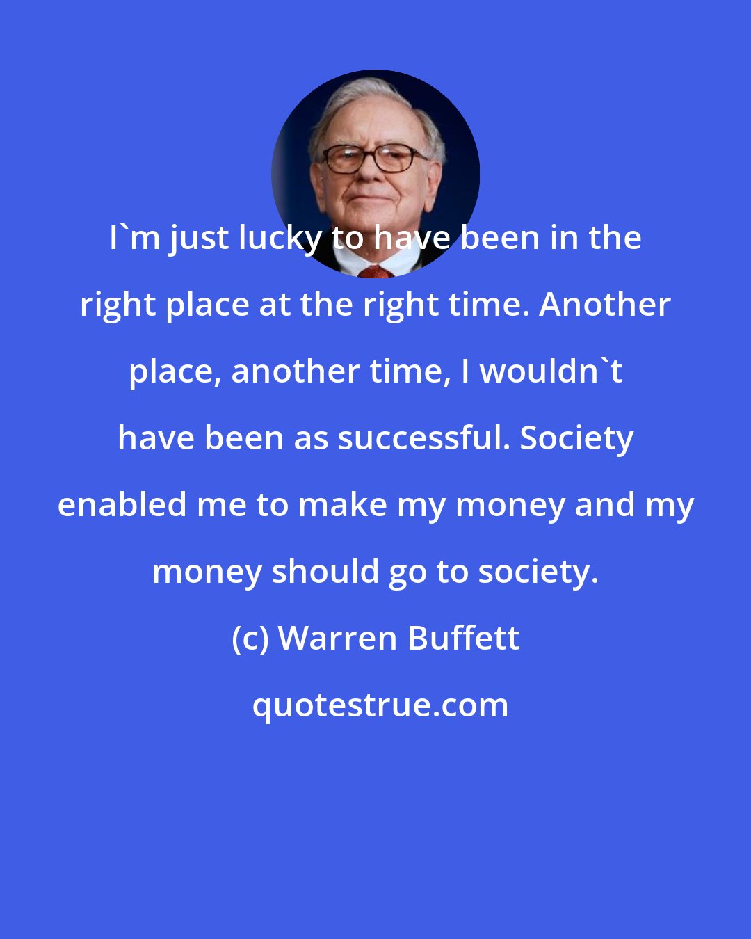 Warren Buffett: I'm just lucky to have been in the right place at the right time. Another place, another time, I wouldn't have been as successful. Society enabled me to make my money and my money should go to society.