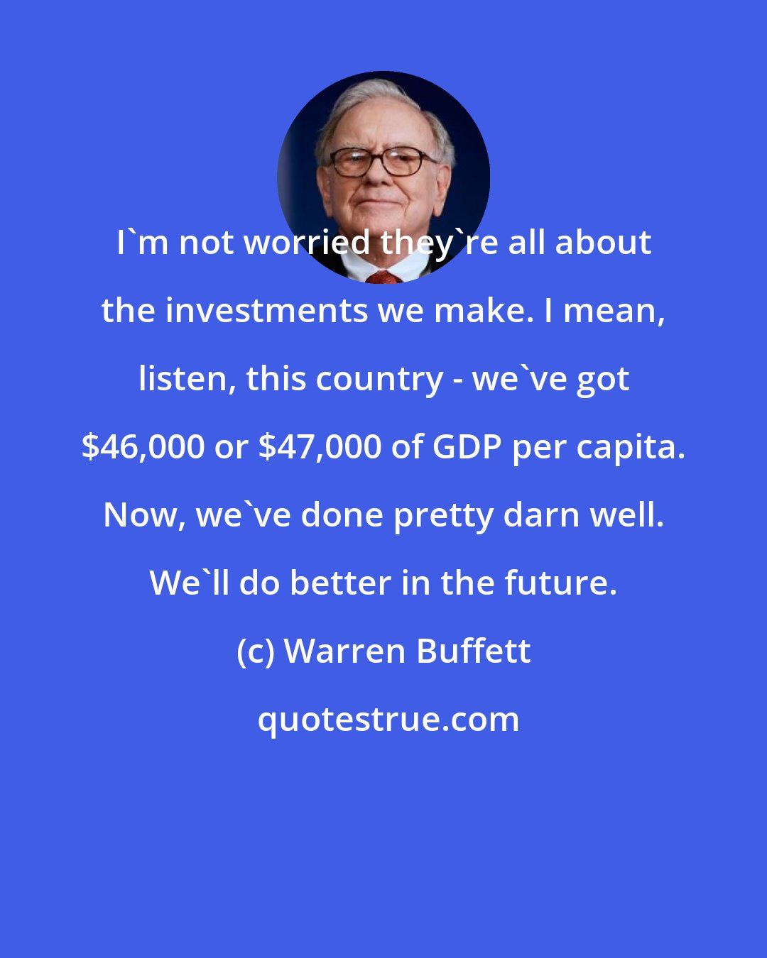 Warren Buffett: I'm not worried they're all about the investments we make. I mean, listen, this country - we've got $46,000 or $47,000 of GDP per capita. Now, we've done pretty darn well. We'll do better in the future.