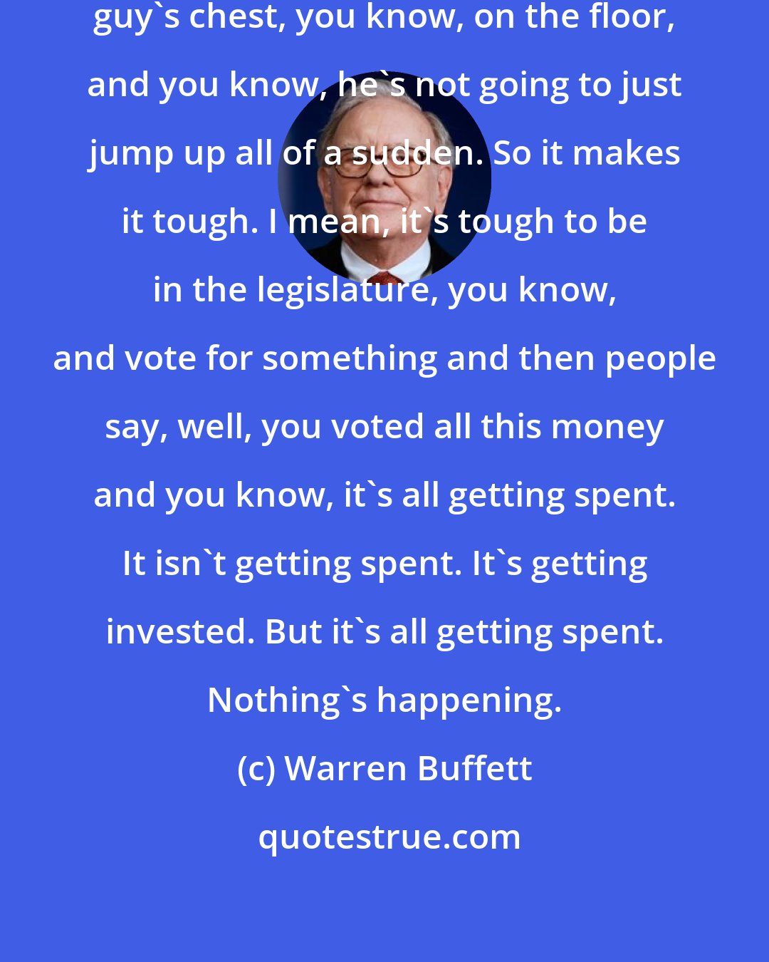 Warren Buffett: I mean, we'll be pounding on the guy's chest, you know, on the floor, and you know, he's not going to just jump up all of a sudden. So it makes it tough. I mean, it's tough to be in the legislature, you know, and vote for something and then people say, well, you voted all this money and you know, it's all getting spent. It isn't getting spent. It's getting invested. But it's all getting spent. Nothing's happening.