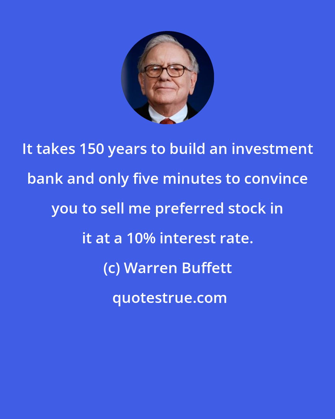 Warren Buffett: It takes 150 years to build an investment bank and only five minutes to convince you to sell me preferred stock in it at a 10% interest rate.