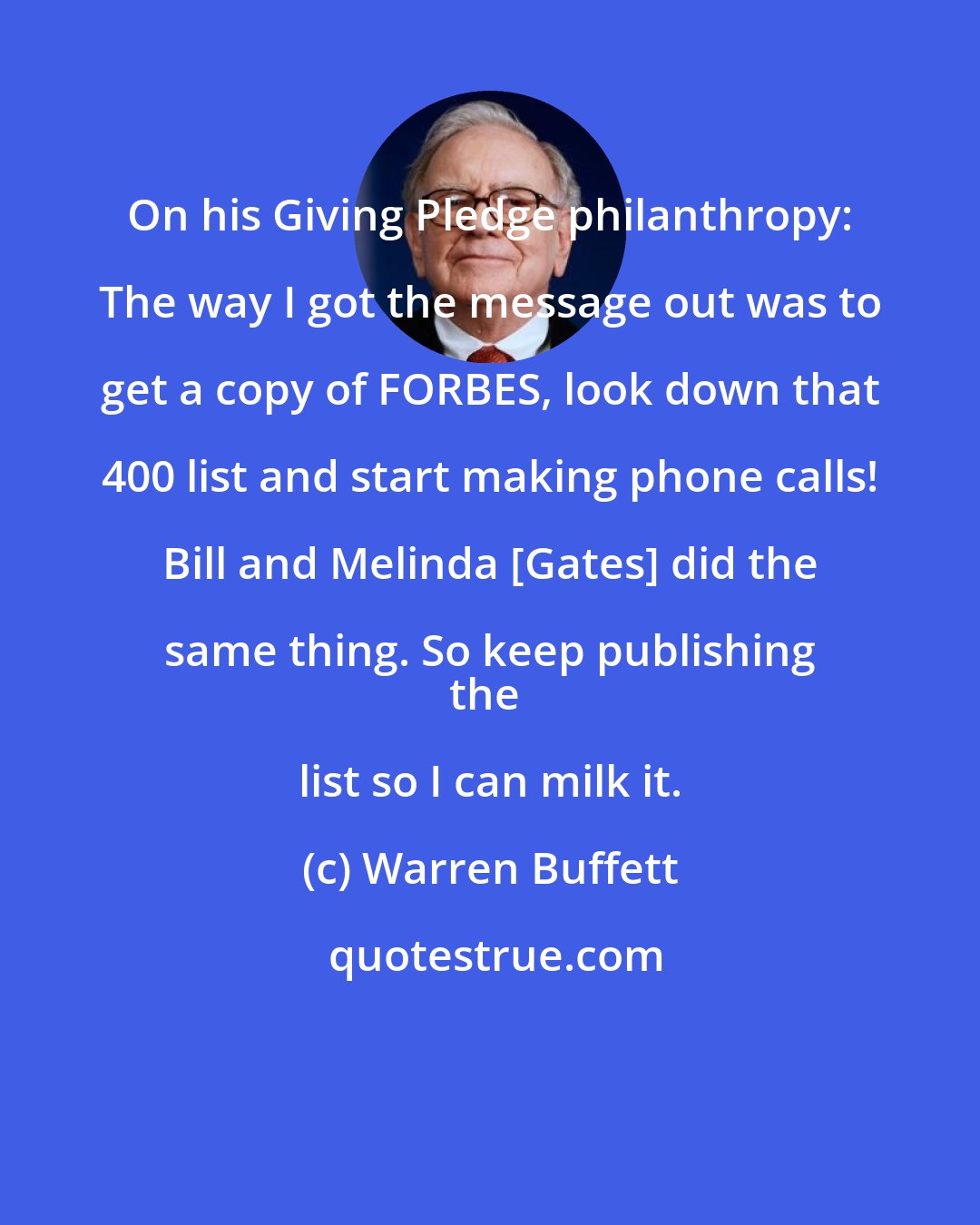 Warren Buffett: On his Giving Pledge philanthropy: The way I got the message out was to get a copy of FORBES, look down that 400 list and start making phone calls! Bill and Melinda [Gates] did the same thing. So keep publishing 
the list so I can milk it.