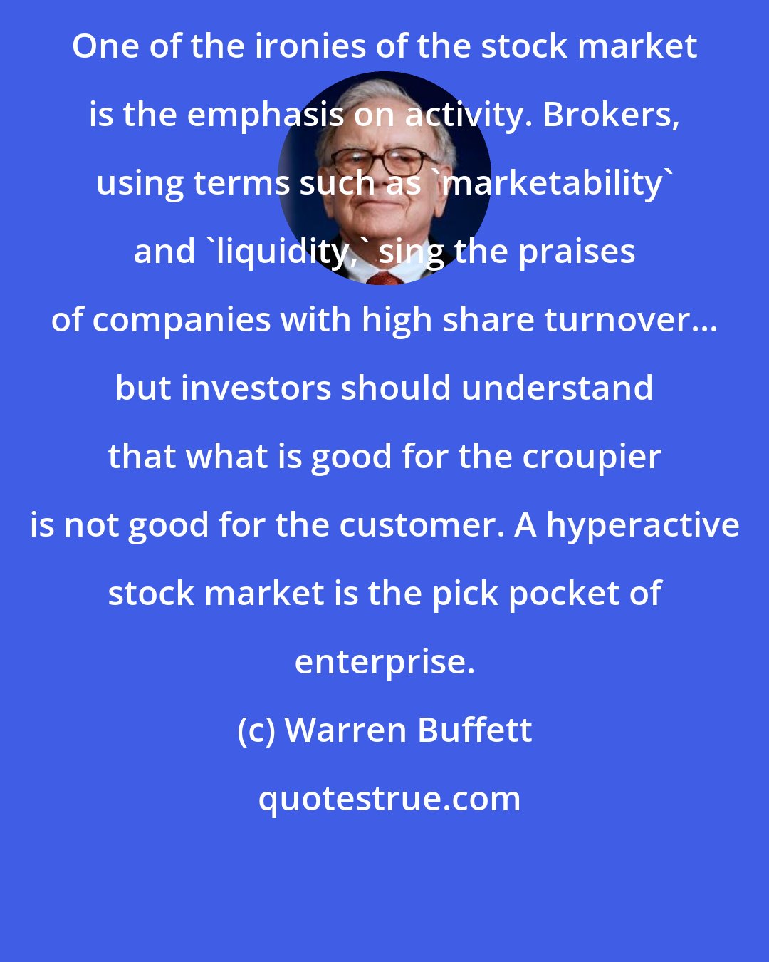 Warren Buffett: One of the ironies of the stock market is the emphasis on activity. Brokers, using terms such as 'marketability' and 'liquidity,' sing the praises of companies with high share turnover... but investors should understand that what is good for the croupier is not good for the customer. A hyperactive stock market is the pick pocket of enterprise.