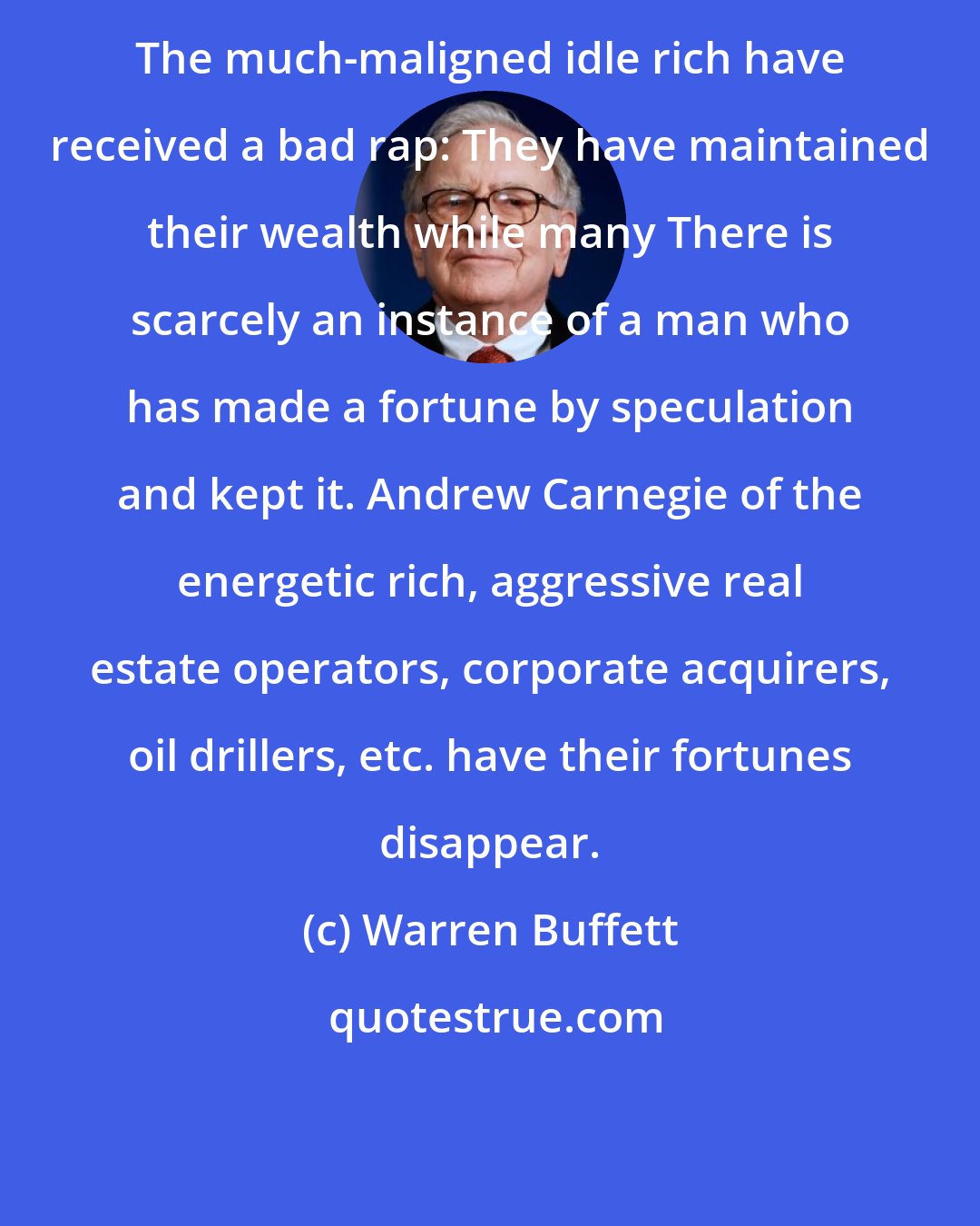 Warren Buffett: The much-maligned idle rich have received a bad rap: They have maintained their wealth while many There is scarcely an instance of a man who has made a fortune by speculation and kept it. Andrew Carnegie of the energetic rich, aggressive real estate operators, corporate acquirers, oil drillers, etc. have their fortunes disappear.