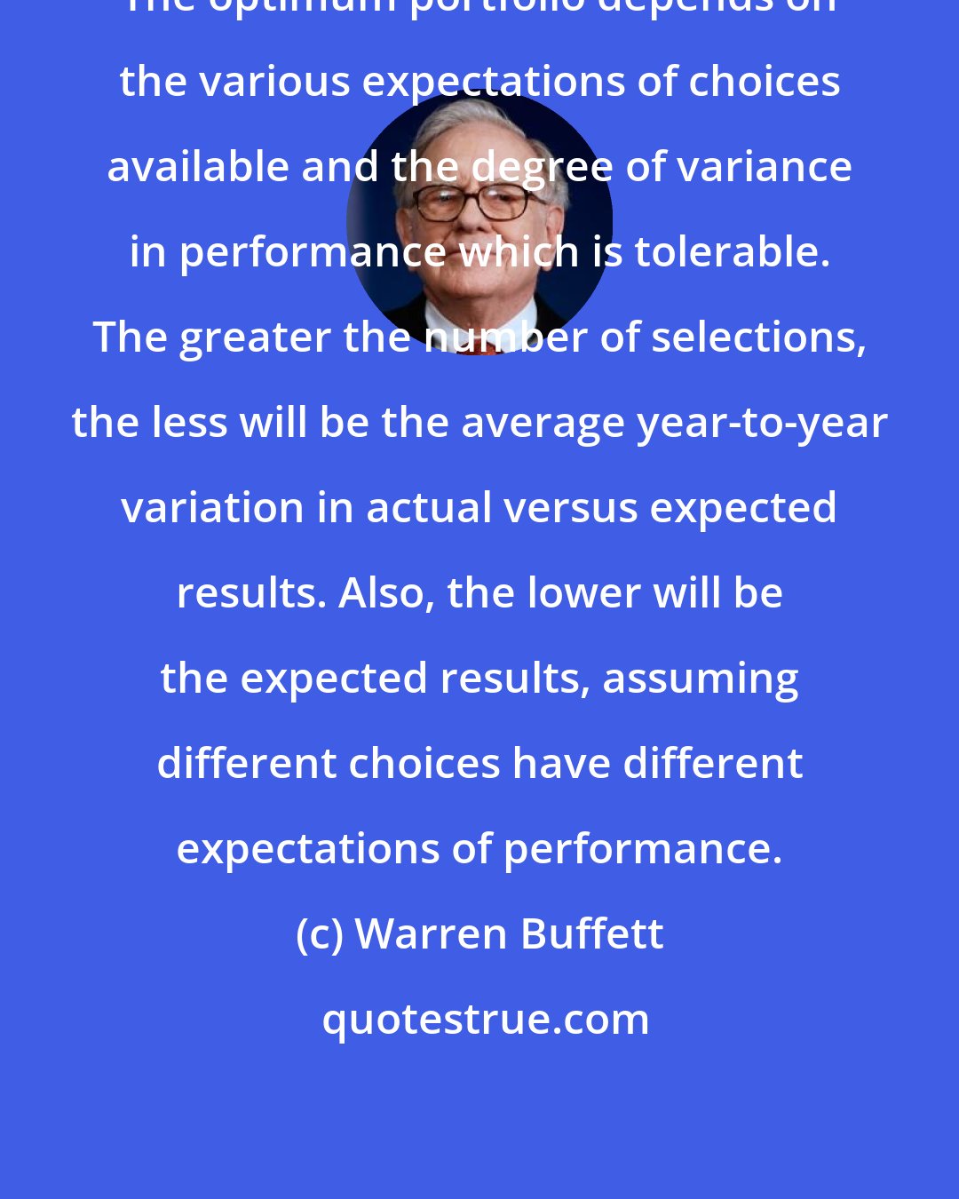 Warren Buffett: The optimum portfolio depends on the various expectations of choices available and the degree of variance in performance which is tolerable. The greater the number of selections, the less will be the average year-to-year variation in actual versus expected results. Also, the lower will be the expected results, assuming different choices have different expectations of performance.